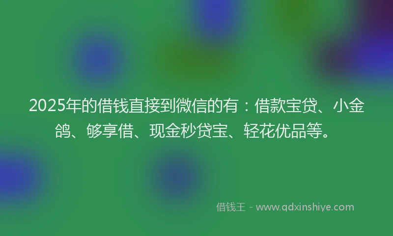 2025年的借钱直接到微信的有：借款宝贷、小金鸽、够享借、现金秒贷宝、轻花优品等。