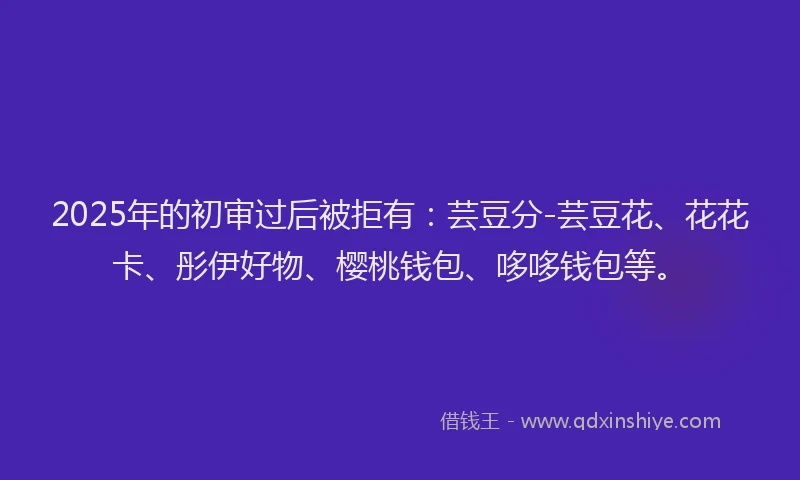 2025年的初审过后被拒有：芸豆分-芸豆花、花花卡、彤伊好物、樱桃钱包、哆哆钱包等。