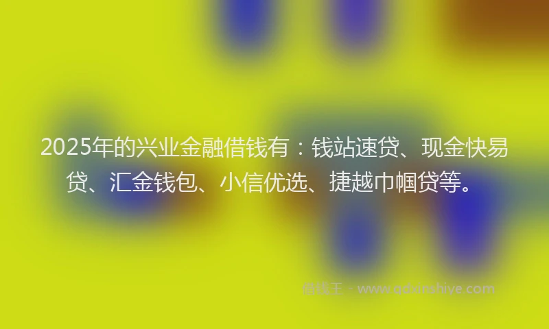 2025年的兴业金融借钱有：钱站速贷、现金快易贷、汇金钱包、小信优选、捷越巾帼贷等。