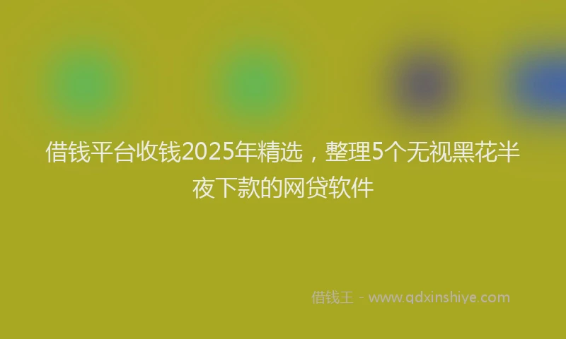 借钱平台收钱2025年精选，整理5个无视黑花半夜下款的网贷软件