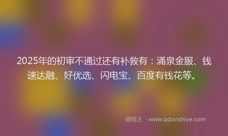 2025年的初审不通过还有补救有：涌泉金服、钱速达融、好优选、闪电宝、百度有钱花等。