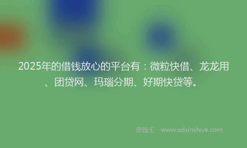 2025年的借钱放心的平台有：微粒快借、龙龙用、团贷网、玛瑙分期、好期快贷等。