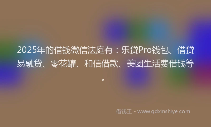 2025年的借钱微信法庭有：乐贷Pro钱包、借贷易融贷、零花罐、和信借款、美团生活费借钱等。