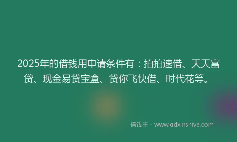 2025年的借钱用申请条件有：拍拍速借、天天富贷、现金易贷宝盒、贷你飞快借、时代花等。