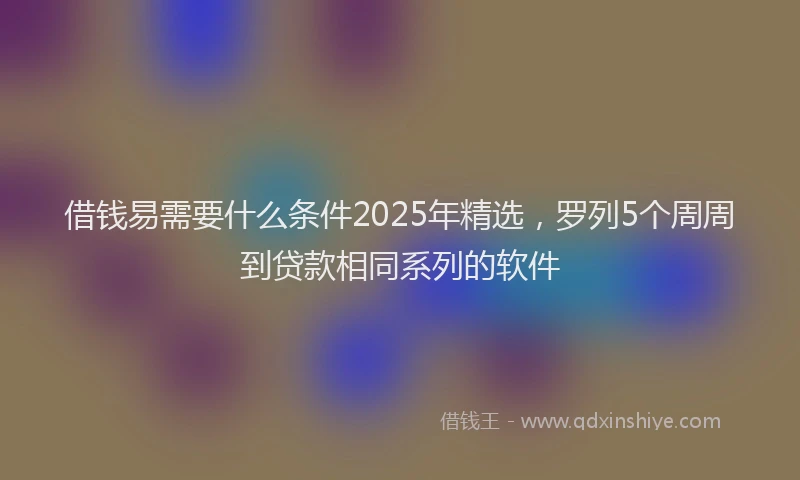 借钱易需要什么条件2025年精选，罗列5个周周到贷款相同系列的软件