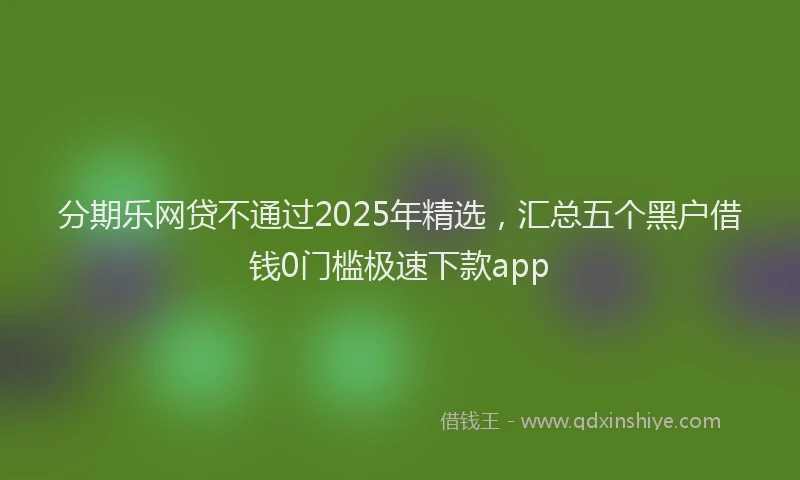 分期乐网贷不通过2025年精选，汇总五个黑户借钱0门槛极速下款app