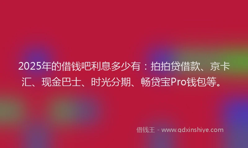 2025年的借钱吧利息多少有：拍拍贷借款、京卡汇、现金巴士、时光分期、畅贷宝Pro钱包等。
