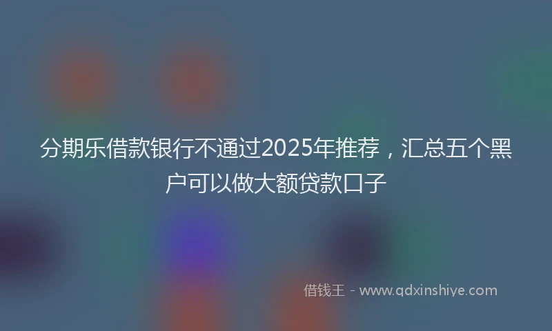 分期乐借款银行不通过2025年推荐，汇总五个黑户可以做大额贷款口子