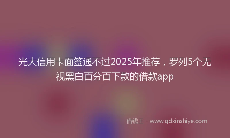 光大信用卡面签通不过2025年推荐，罗列5个无视黑白百分百下款的借款app