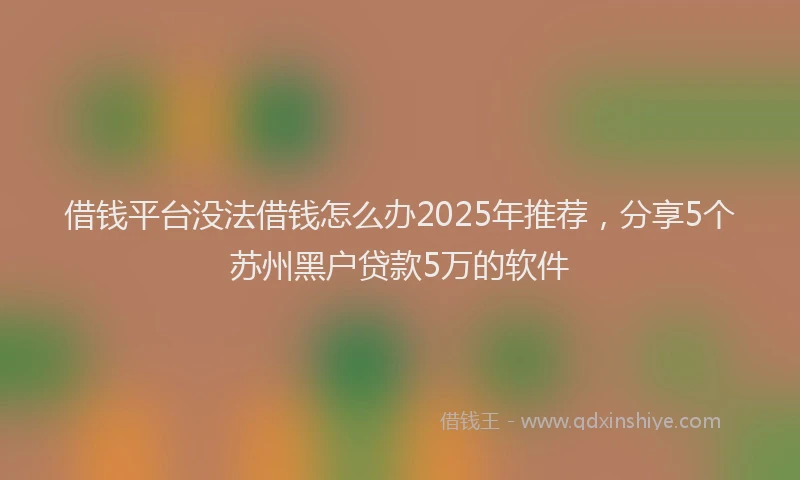 借钱平台没法借钱怎么办2025年推荐，分享5个苏州黑户贷款5万的软件