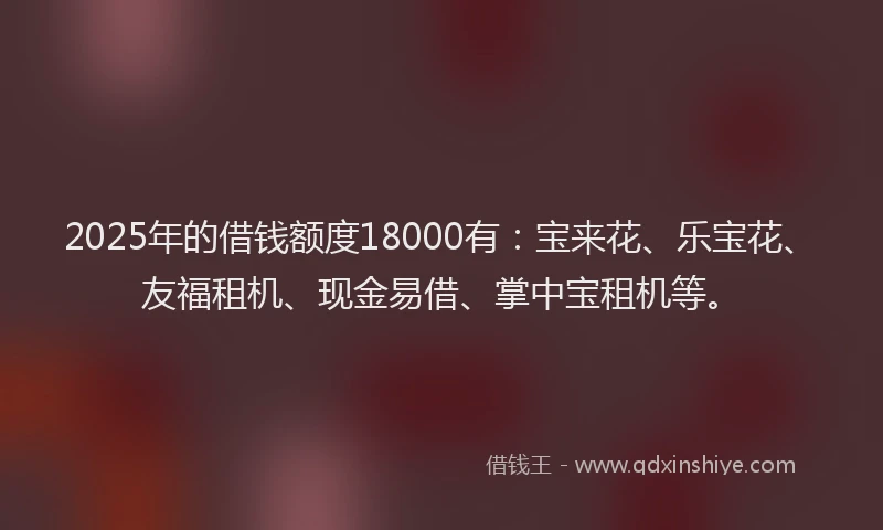 2025年的借钱额度18000有：宝来花、乐宝花、友福租机、现金易借、掌中宝租机等。