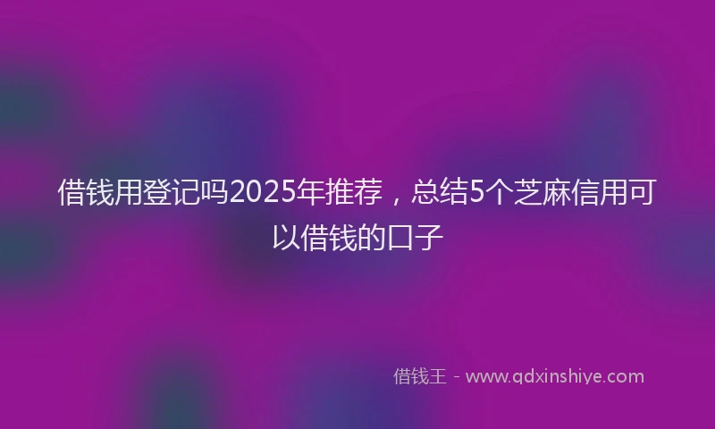 借钱用登记吗2025年推荐，总结5个芝麻信用可以借钱的口子