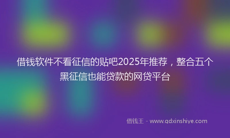 借钱软件不看征信的贴吧2025年推荐，整合五个黑征信也能贷款的网贷平台