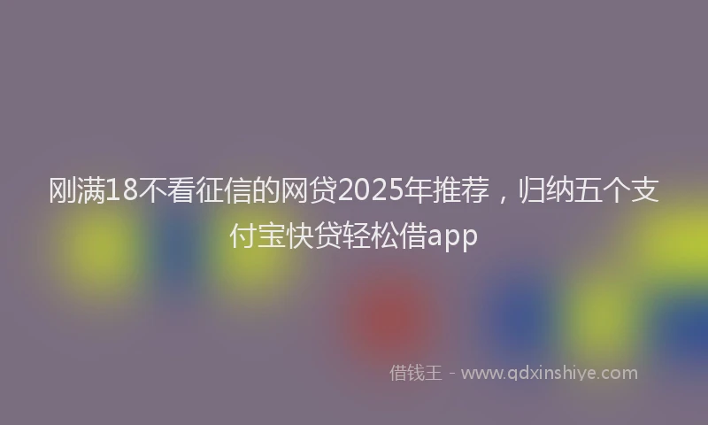 刚满18不看征信的网贷2025年推荐，归纳五个支付宝快贷轻松借app
