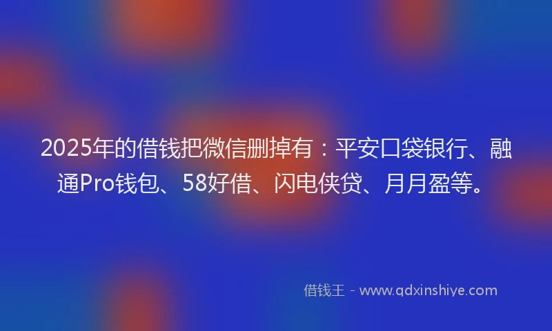 2025年的借钱把微信删掉有：平安口袋银行、融通Pro钱包、58好借、闪电侠贷、月月盈等。