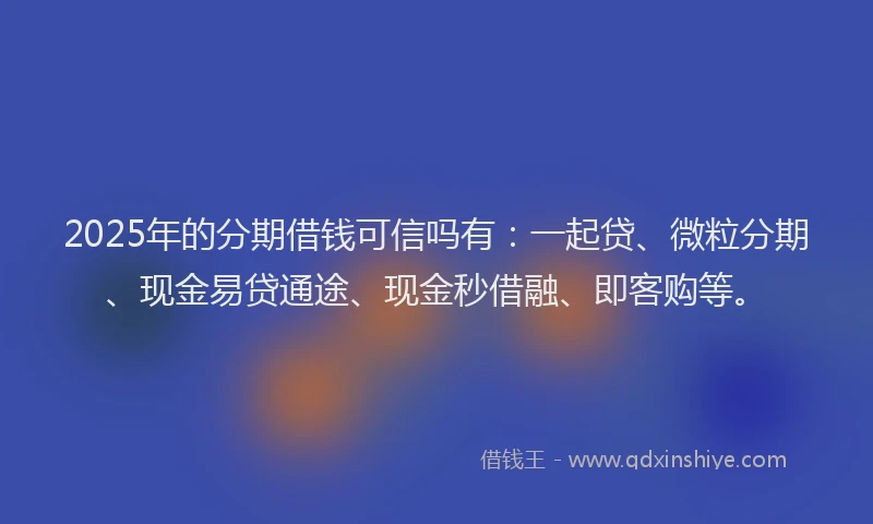 2025年的分期借钱可信吗有：一起贷、微粒分期、现金易贷通途、现金秒借融、即客购等。