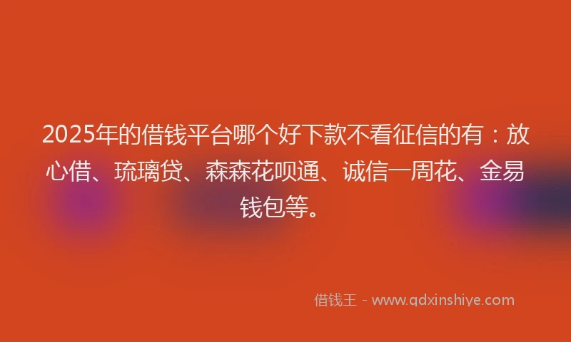 2025年的借钱平台哪个好下款不看征信的有：放心借、琉璃贷、森森花呗通、诚信一周花、金易钱包等。