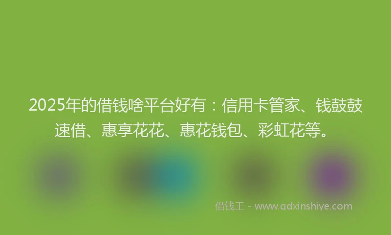 2025年的借钱啥平台好有：信用卡管家、钱鼓鼓速借、惠享花花、惠花钱包、彩虹花等。