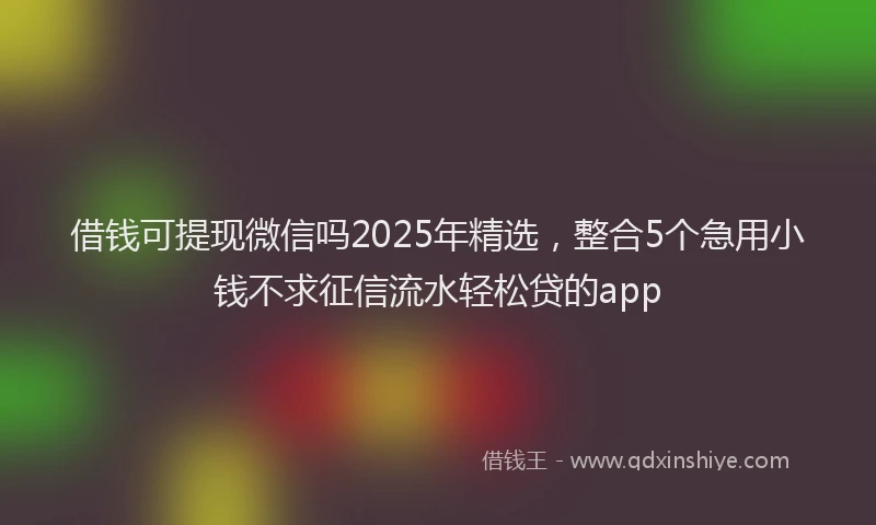 借钱可提现微信吗2025年精选，整合5个急用小钱不求征信流水轻松贷的app