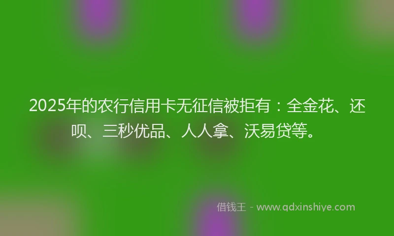 2025年的农行信用卡无征信被拒有：全金花、还呗、三秒优品、人人拿、沃易贷等。