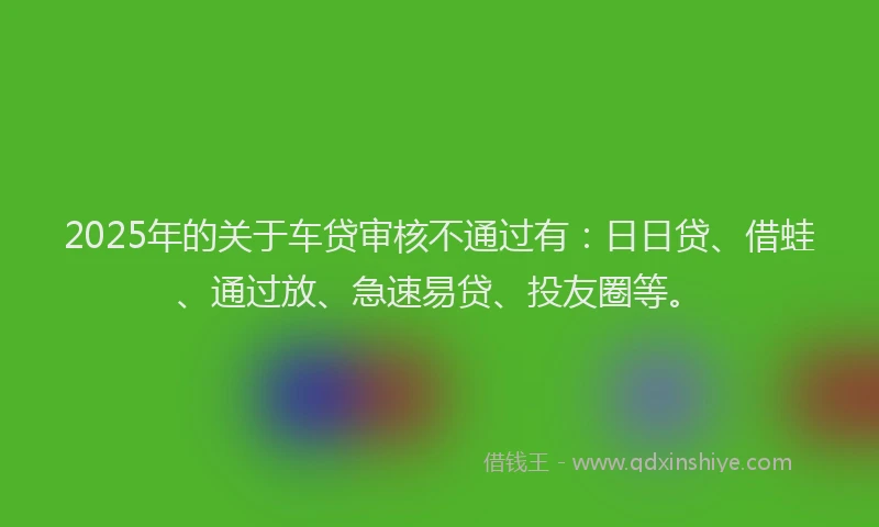 2025年的关于车贷审核不通过有：日日贷、借蛙、通过放、急速易贷、投友圈等。