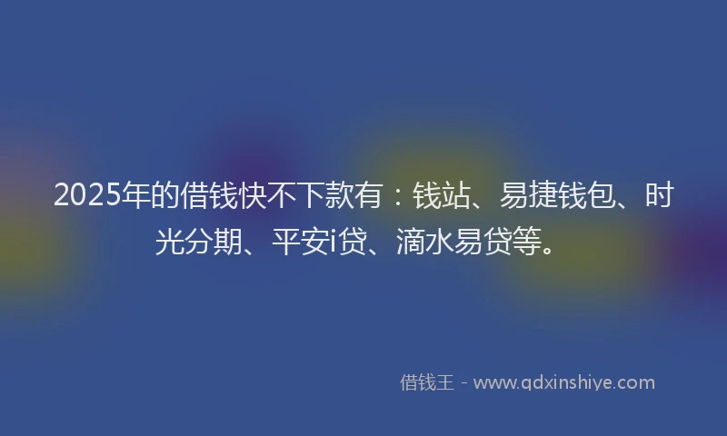 2025年的借钱快不下款有：钱站、易捷钱包、时光分期、平安i贷、滴水易贷等。