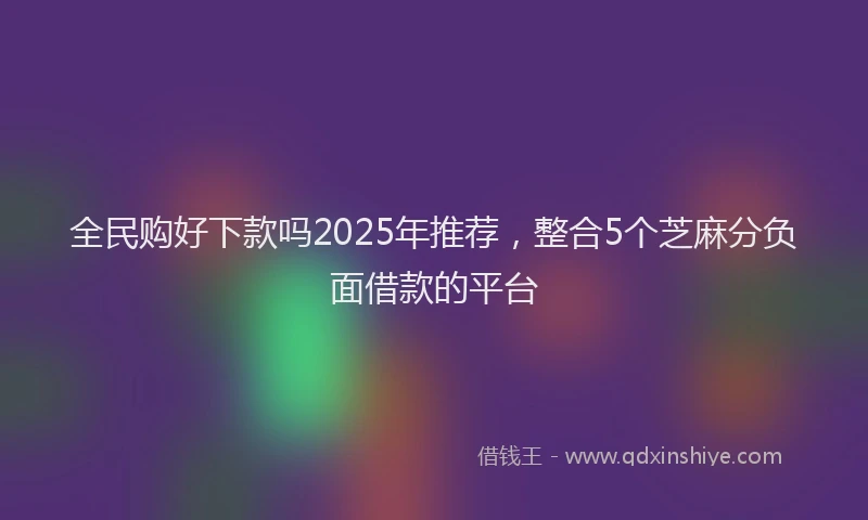 全民购好下款吗2025年推荐，整合5个芝麻分负面借款的平台