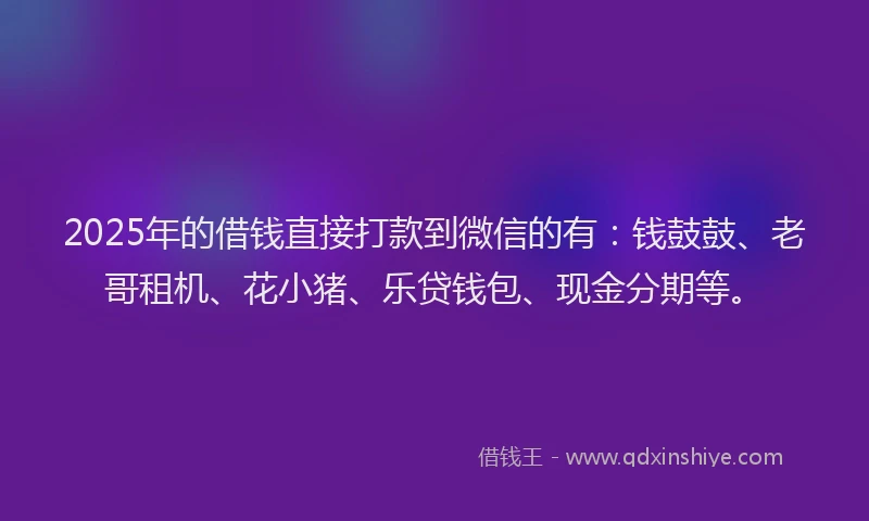 2025年的借钱直接打款到微信的有：钱鼓鼓、老哥租机、花小猪、乐贷钱包、现金分期等。