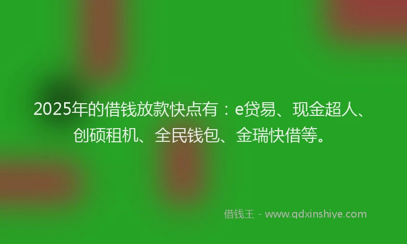2025年的借钱放款快点有：e贷易、现金超人、创硕租机、全民钱包、金瑞快借等。