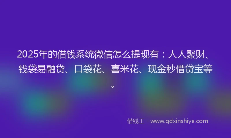 2025年的借钱系统微信怎么提现有：人人聚财、钱袋易融贷、口袋花、喜米花、现金秒借贷宝等。