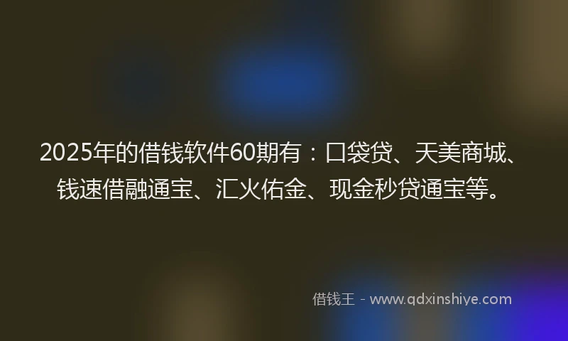 2025年的借钱软件60期有：口袋贷、天美商城、钱速借融通宝、汇火佑金、现金秒贷通宝等。