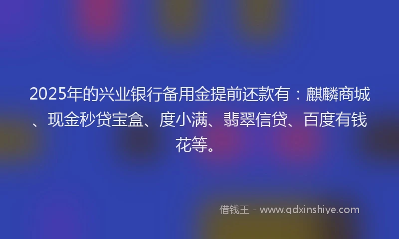 2025年的兴业银行备用金提前还款有：麒麟商城、现金秒贷宝盒、度小满、翡翠信贷、百度有钱花等。