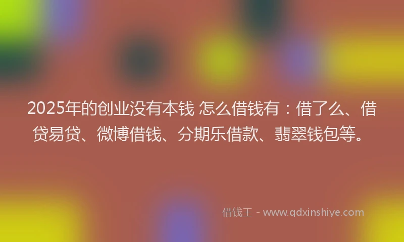 2025年的创业没有本钱 怎么借钱有：借了么、借贷易贷、微博借钱、分期乐借款、翡翠钱包等。