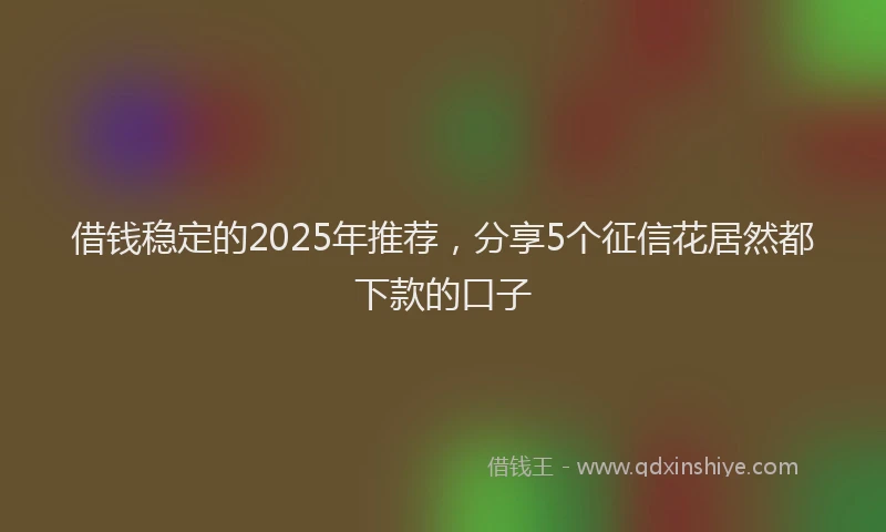 借钱稳定的2025年推荐，分享5个征信花居然都下款的口子
