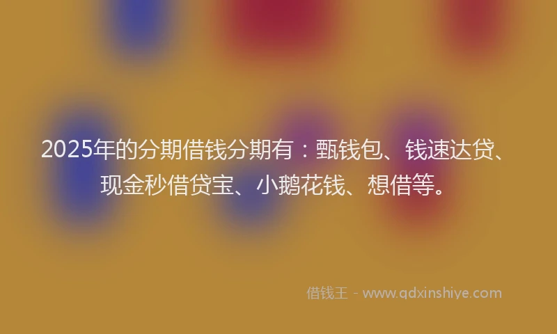2025年的分期借钱分期有：甄钱包、钱速达贷、现金秒借贷宝、小鹅花钱、想借等。