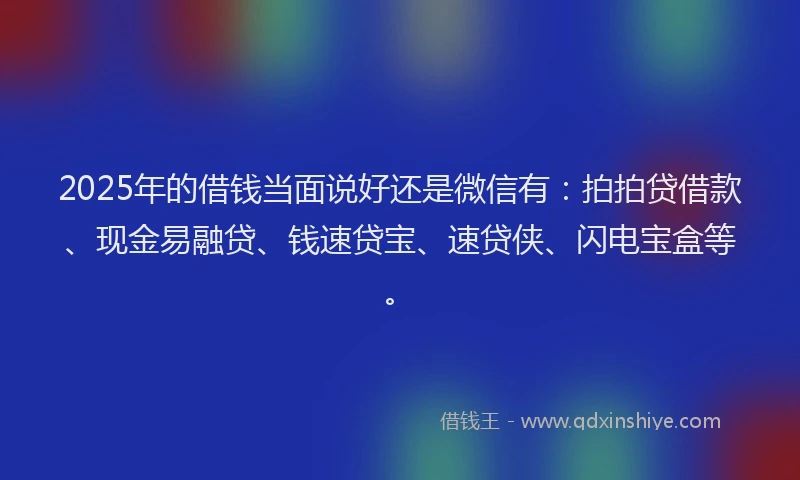 2025年的借钱当面说好还是微信有：拍拍贷借款、现金易融贷、钱速贷宝、速贷侠、闪电宝盒等。