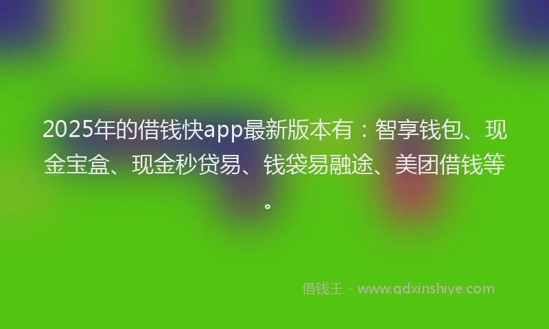 2025年的借钱快app最新版本有：智享钱包、现金宝盒、现金秒贷易、钱袋易融途、美团借钱等。