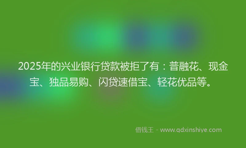 2025年的兴业银行贷款被拒了有：普融花、现金宝、独品易购、闪贷速借宝、轻花优品等。