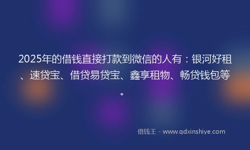 2025年的借钱直接打款到微信的人有：银河好租、速贷宝、借贷易贷宝、鑫享租物、畅贷钱包等。