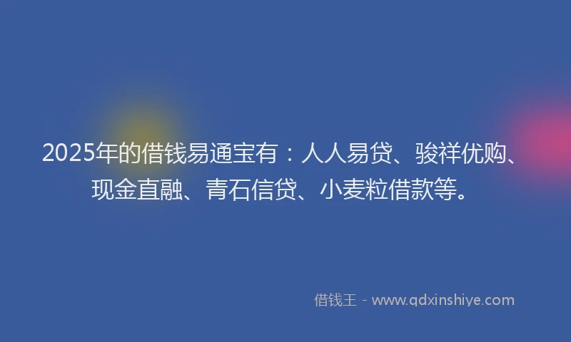 2025年的借钱易通宝有：人人易贷、骏祥优购、现金直融、青石信贷、小麦粒借款等。