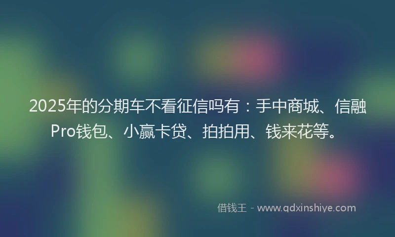 2025年的分期车不看征信吗有：手中商城、信融Pro钱包、小赢卡贷、拍拍用、钱来花等。