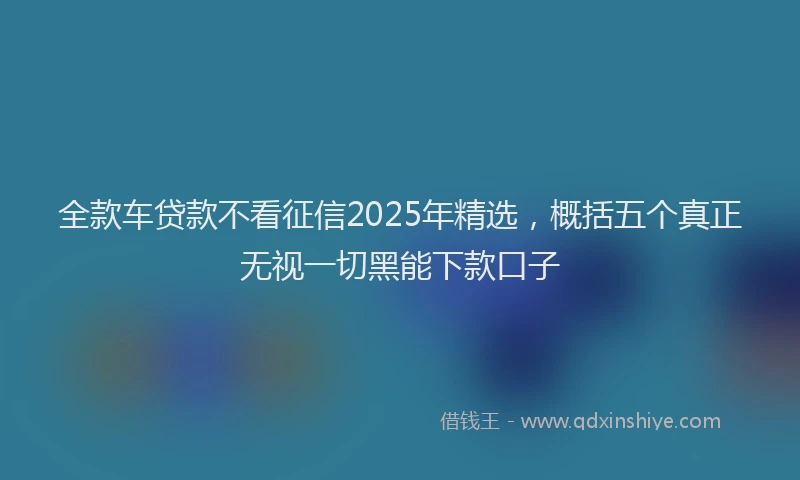全款车贷款不看征信2025年精选，概括五个真正无视一切黑能下款口子