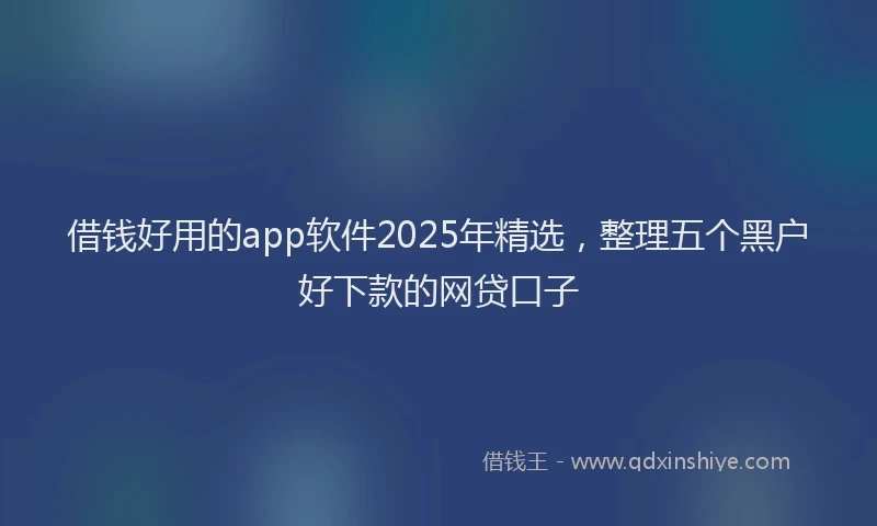 借钱好用的app软件2025年精选，整理五个黑户好下款的网贷口子