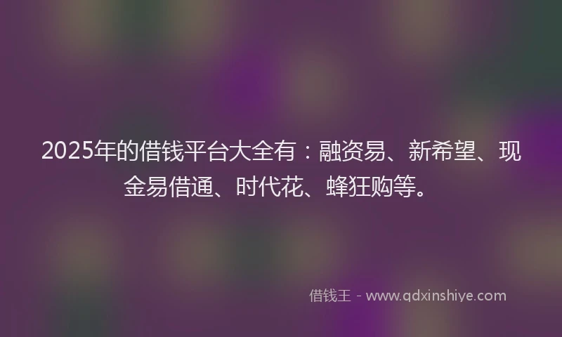 2025年的借钱平台大全有：融资易、新希望、现金易借通、时代花、蜂狂购等。