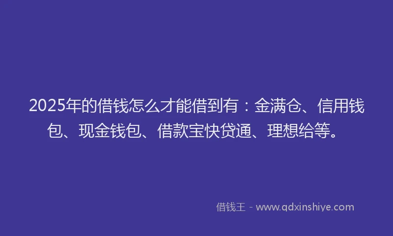 2025年的借钱怎么才能借到有：金满仓、信用钱包、现金钱包、借款宝快贷通、理想给等。