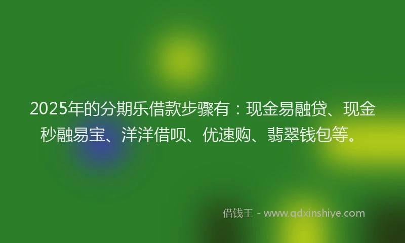 2025年的分期乐借款步骤有：现金易融贷、现金秒融易宝、洋洋借呗、优速购、翡翠钱包等。