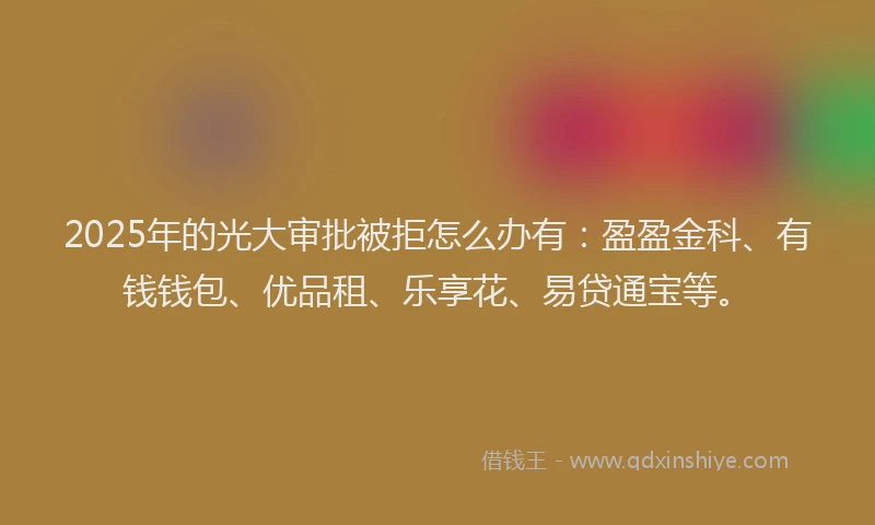 2025年的光大审批被拒怎么办有：盈盈金科、有钱钱包、优品租、乐享花、易贷通宝等。