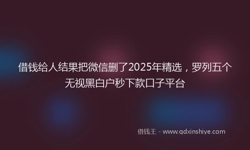 借钱给人结果把微信删了2025年精选，罗列五个无视黑白户秒下款口子平台
