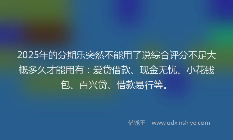 2025年的分期乐突然不能用了说综合评分不足大概多久才能用有：爱贷借款、现金无忧、小花钱包、百兴贷、借款易行等。