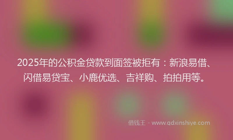 2025年的公积金贷款到面签被拒有：新浪易借、闪借易贷宝、小鹿优选、吉祥购、拍拍用等。